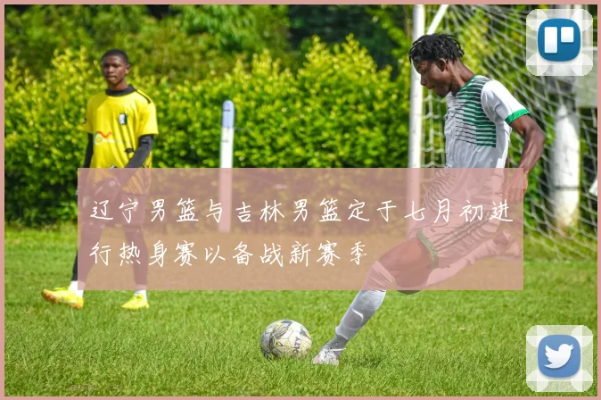 辽宁男篮与吉林男篮定于七月初进行热身赛以备战新赛季
