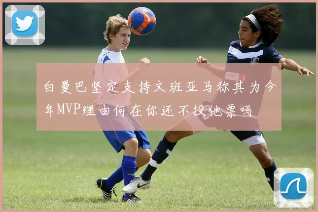 白曼巴坚定支持文班亚马称其为今年MVP理由何在你还不投他票吗