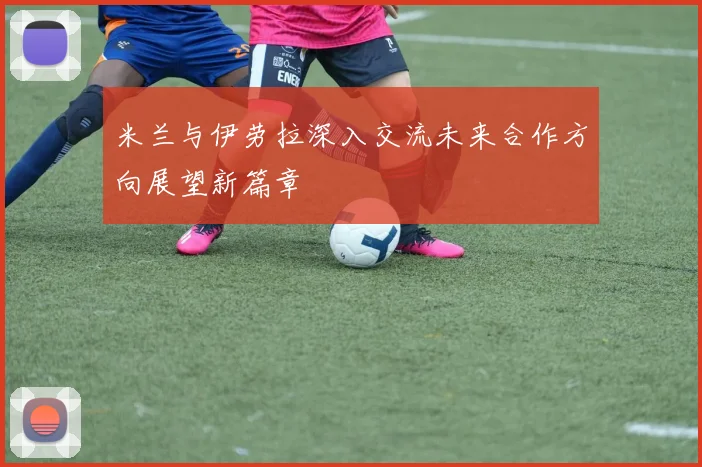 米兰与伊劳拉深入交流未来合作方向展望新篇章