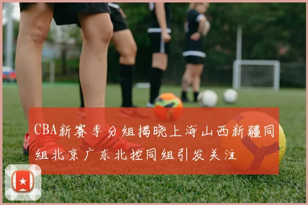 CBA新赛季分组揭晓上海山西新疆同组北京广东北控同组引发关注