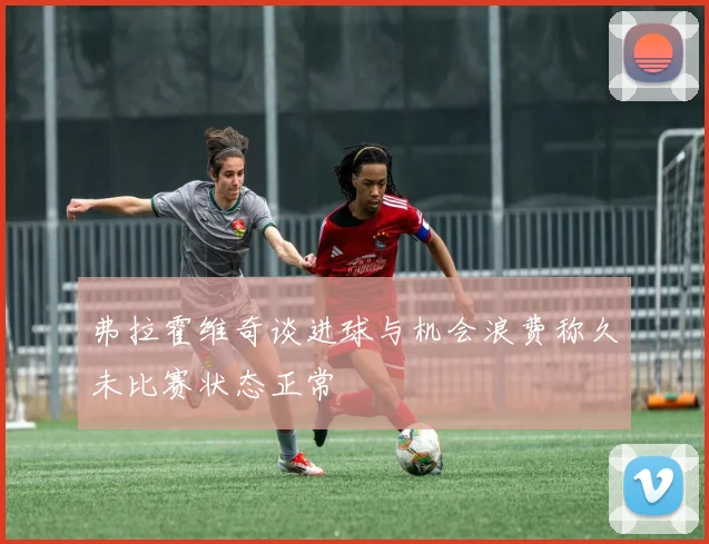弗拉霍维奇谈进球与机会浪费称久未比赛状态正常