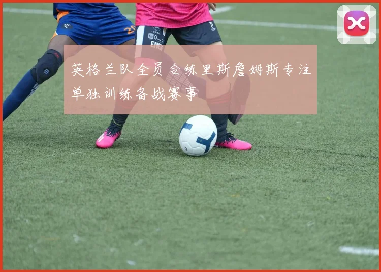 英格兰队全员合练里斯詹姆斯专注单独训练备战赛事