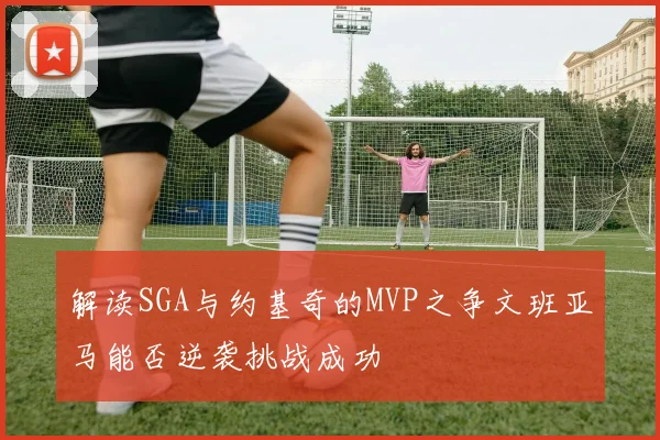 解读SGA与约基奇的MVP之争文班亚马能否逆袭挑战成功