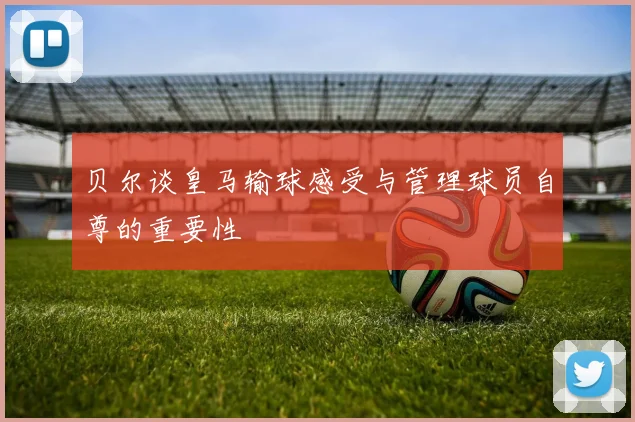贝尔谈皇马输球感受与管理球员自尊的重要性