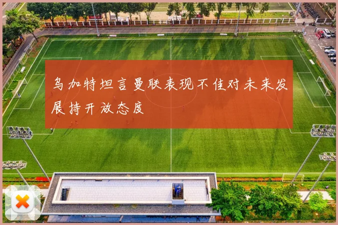 乌加特坦言曼联表现不佳对未来发展持开放态度