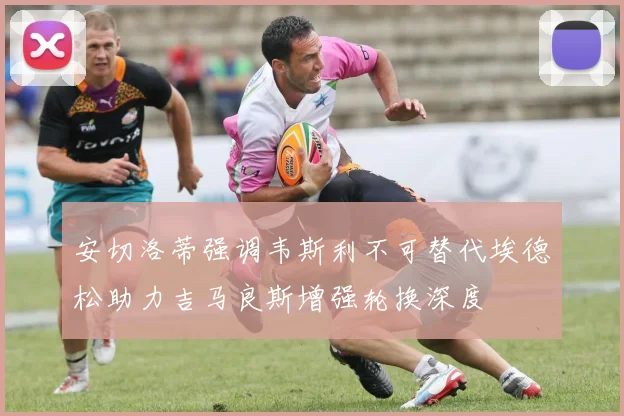 安切洛蒂强调韦斯利不可替代埃德松助力吉马良斯增强轮换深度