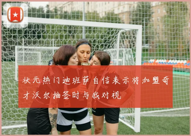 状元热门迪班萨自信表示将加盟奇才沃尔抽签时与我对视