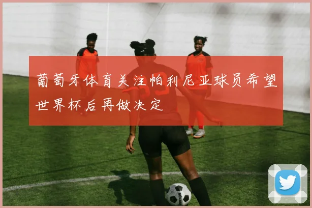 葡萄牙体育关注帕利尼亚球员希望世界杯后再做决定