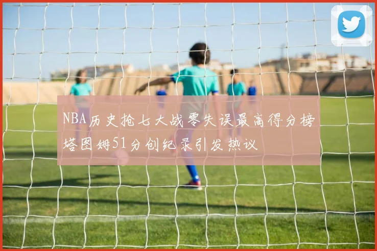 NBA历史抢七大战零失误最高得分榜塔图姆51分创纪录引发热议