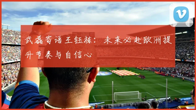 武磊寄语王钰栋：未来必赴欧洲提升节奏与自信心