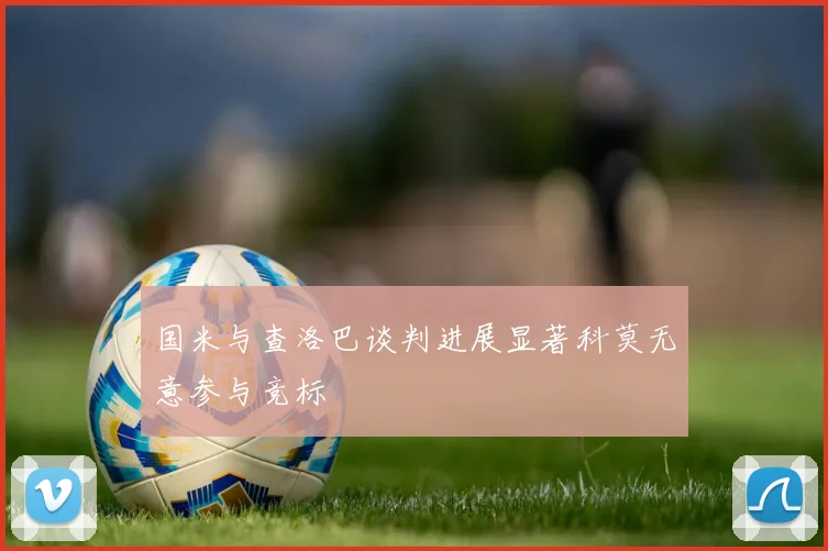 国米与查洛巴谈判进展显著科莫无意参与竞标