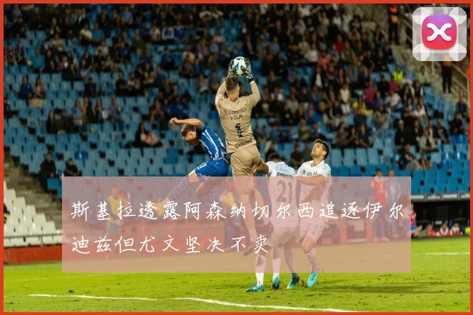 斯基拉透露阿森纳切尔西追逐伊尔迪兹但尤文坚决不卖