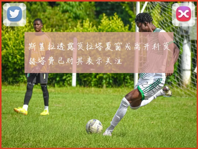 斯基拉透露莫拉塔夏窗或离开科莫赫塔费已对其表示关注