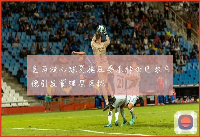 皇马核心球员施压要求转会巴尔韦德引发管理层困扰