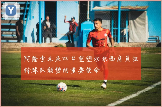 阿隆索未来四年重塑切尔西肩负扭转球队颓势的重要使命