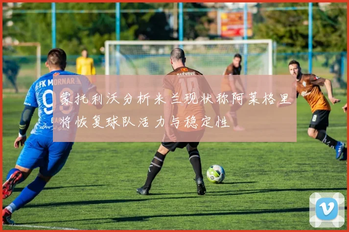 蒙托利沃分析米兰现状称阿莱格里将恢复球队活力与稳定性