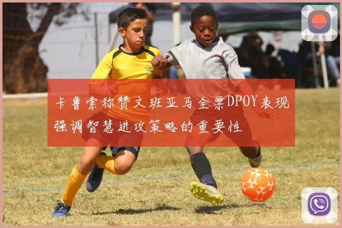 卡鲁索称赞文班亚马全票DPOY表现强调智慧进攻策略的重要性