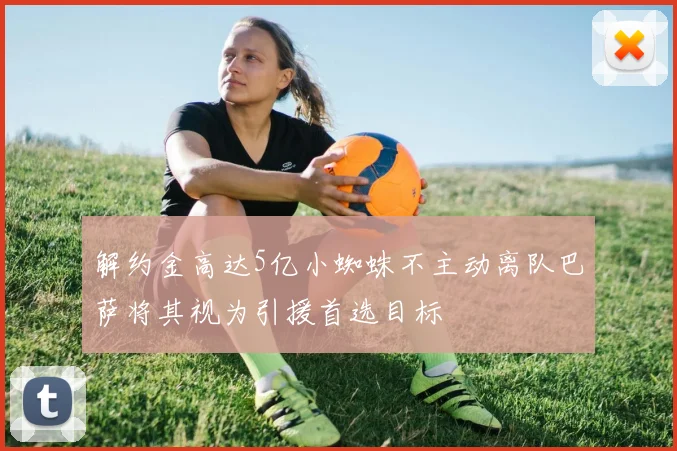解约金高达5亿小蜘蛛不主动离队巴萨将其视为引援首选目标