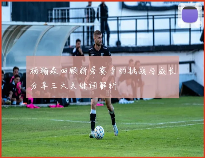 杨瀚森回顾新秀赛季的挑战与成长分享三大关键词解析