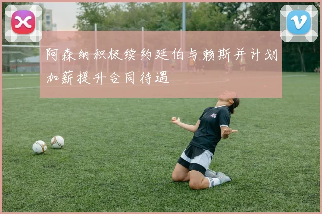 阿森纳积极续约廷伯与赖斯并计划加薪提升合同待遇