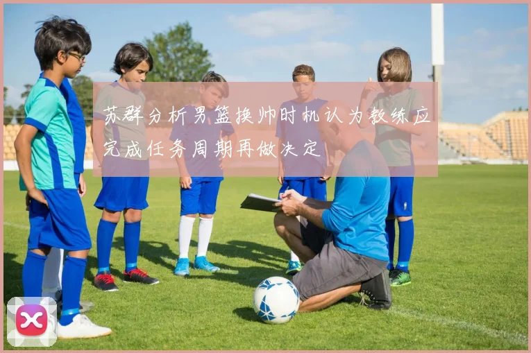苏群分析男篮换帅时机认为教练应完成任务周期再做决定