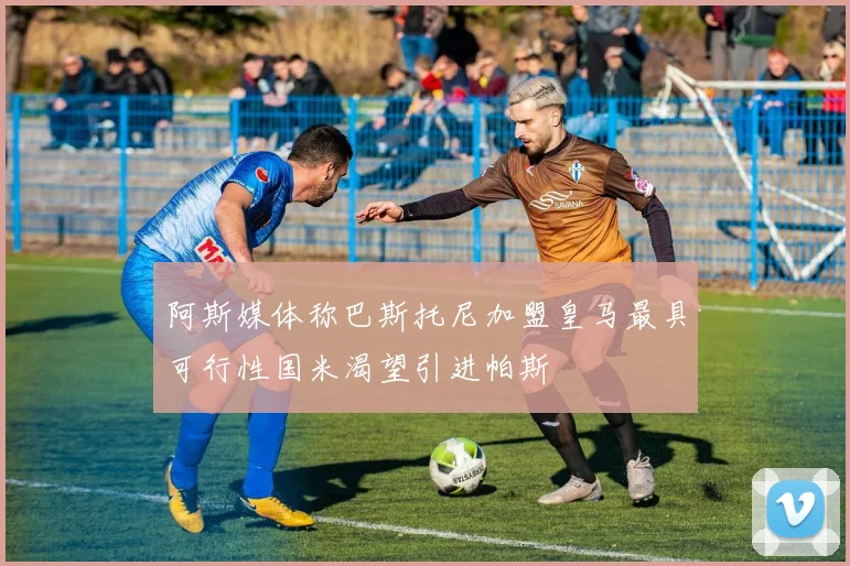 阿斯媒体称巴斯托尼加盟皇马最具可行性国米渴望引进帕斯