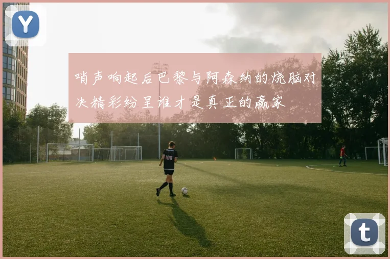 哨声响起后巴黎与阿森纳的烧脑对决精彩纷呈谁才是真正的赢家
