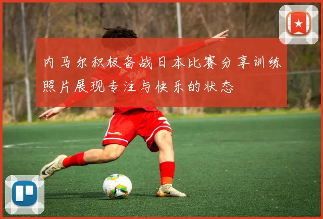 内马尔积极备战日本比赛分享训练照片展现专注与快乐的状态