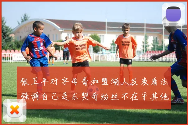 张卫平对字母哥加盟湖人发表看法强调自己是东契奇粉丝不在乎其他球员动态