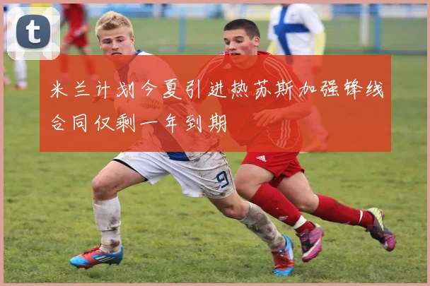 米兰计划今夏引进热苏斯加强锋线合同仅剩一年到期