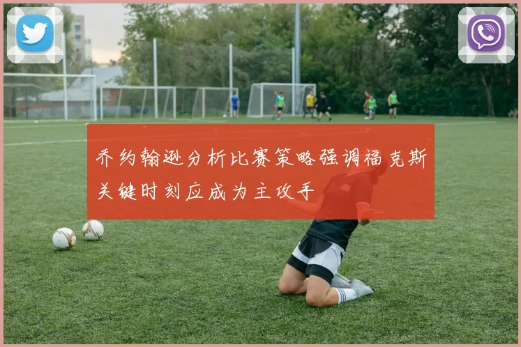 乔约翰逊分析比赛策略强调福克斯关键时刻应成为主攻手
