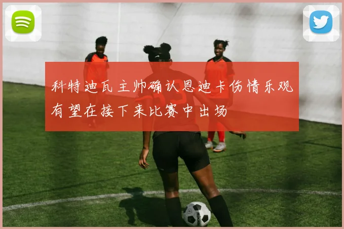 科特迪瓦主帅确认恩迪卡伤情乐观有望在接下来比赛中出场